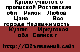 Куплю участок с пропиской.Ростовская обл › Район ­ Любой › Цена ­ 15 000 - Все города Недвижимость » Куплю   . Иркутская обл.,Саянск г.